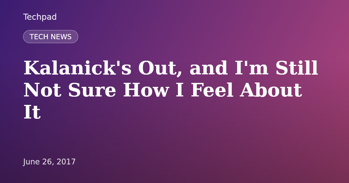 Kalanick's Out, and I'm Still Not Sure How I Feel About It